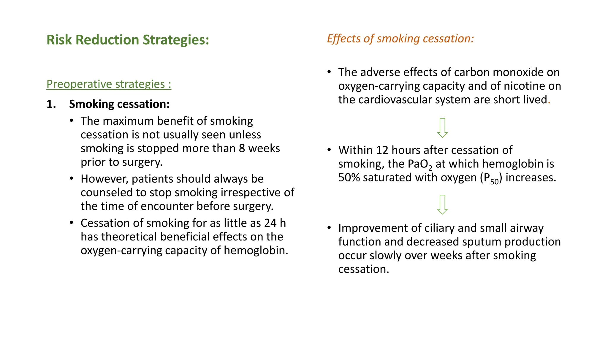 Risk Reduction Strategies:
Preoperative strategies :
1. Smoking cessation:
• The maximum benefit of smoking
cessation is not usually seen unless
smoking is stopped more than 8 weeks
prior to surgery.
• However, patients should always be
counseled to stop smoking irrespective of
the time of encounter before surgery.
• Cessation of smoking for as little as 24 h
has theoretical beneficial effects on the
oxygen-carrying capacity of hemoglobin.
Effects of smoking cessation:
• The adverse effects of carbon monoxide on
oxygen-carrying capacity and of nicotine on
the cardiovascular system are short lived.
• Within 12 hours after cessation of
smoking, the PaO2 at which hemoglobin is
50% saturated with oxygen (P50) increases.
• Improvement of ciliary and small airway
function and decreased sputum production
occur slowly over weeks after smoking
cessation.
 
