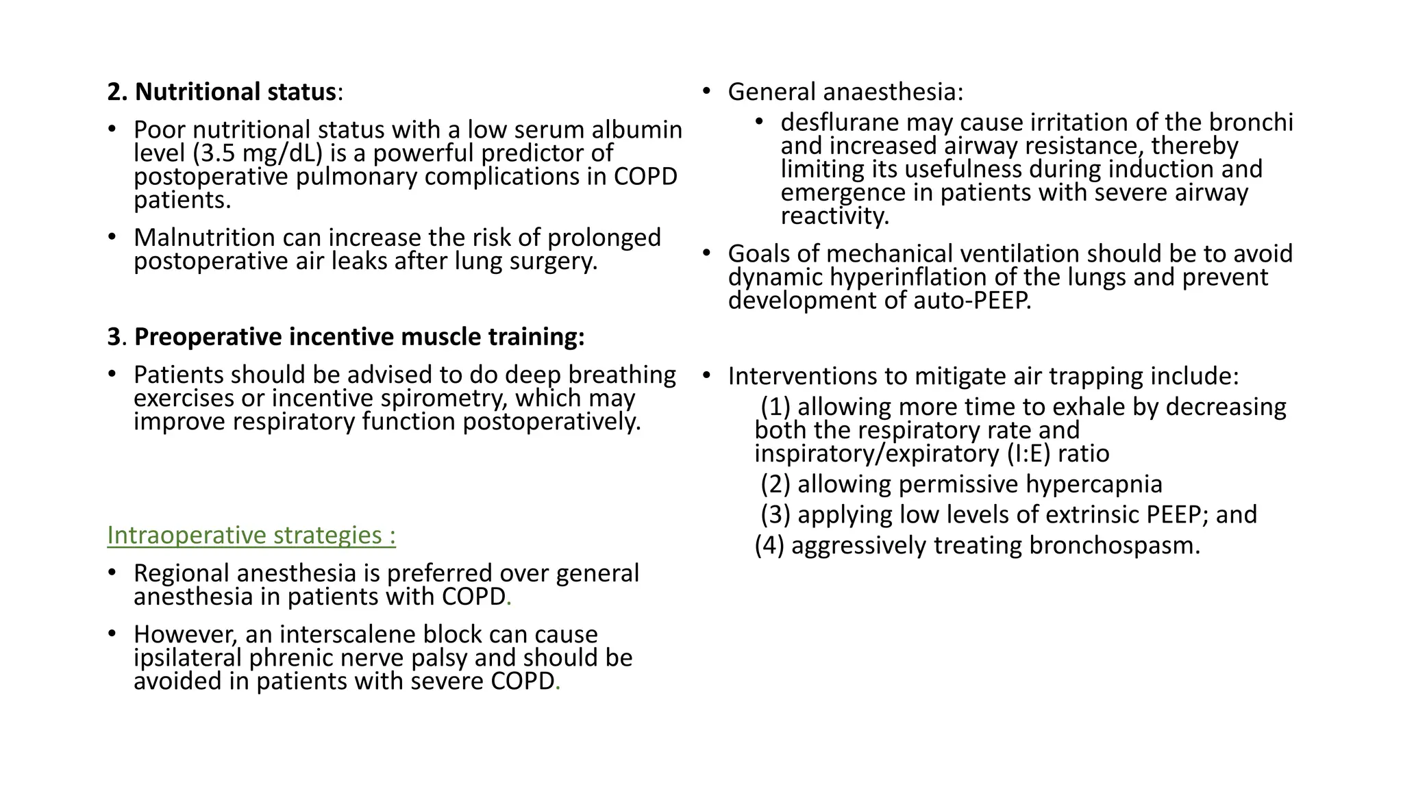 2. Nutritional status:
• Poor nutritional status with a low serum albumin
level (3.5 mg/dL) is a powerful predictor of
postoperative pulmonary complications in COPD
patients.
• Malnutrition can increase the risk of prolonged
postoperative air leaks after lung surgery.
3. Preoperative incentive muscle training:
• Patients should be advised to do deep breathing
exercises or incentive spirometry, which may
improve respiratory function postoperatively.
Intraoperative strategies :
• Regional anesthesia is preferred over general
anesthesia in patients with COPD.
• However, an interscalene block can cause
ipsilateral phrenic nerve palsy and should be
avoided in patients with severe COPD.
• General anaesthesia:
• desflurane may cause irritation of the bronchi
and increased airway resistance, thereby
limiting its usefulness during induction and
emergence in patients with severe airway
reactivity.
• Goals of mechanical ventilation should be to avoid
dynamic hyperinflation of the lungs and prevent
development of auto-PEEP.
• Interventions to mitigate air trapping include:
(1) allowing more time to exhale by decreasing
both the respiratory rate and
inspiratory/expiratory (I:E) ratio
(2) allowing permissive hypercapnia
(3) applying low levels of extrinsic PEEP; and
(4) aggressively treating bronchospasm.
 