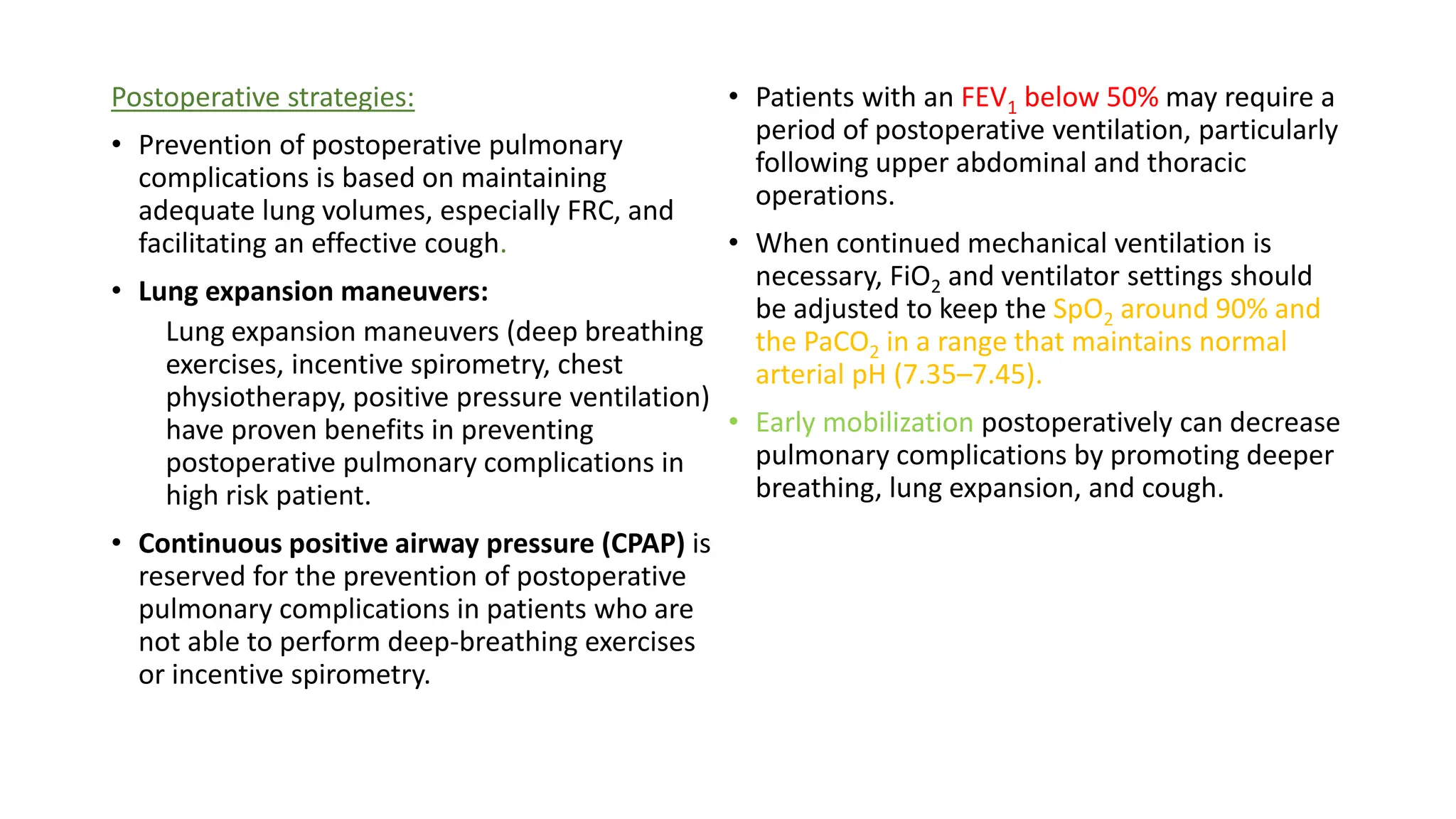 Postoperative strategies:
• Prevention of postoperative pulmonary
complications is based on maintaining
adequate lung volumes, especially FRC, and
facilitating an effective cough.
• Lung expansion maneuvers:
Lung expansion maneuvers (deep breathing
exercises, incentive spirometry, chest
physiotherapy, positive pressure ventilation)
have proven benefits in preventing
postoperative pulmonary complications in
high risk patient.
• Continuous positive airway pressure (CPAP) is
reserved for the prevention of postoperative
pulmonary complications in patients who are
not able to perform deep-breathing exercises
or incentive spirometry.
• Patients with an FEV1 below 50% may require a
period of postoperative ventilation, particularly
following upper abdominal and thoracic
operations.
• When continued mechanical ventilation is
necessary, FiO2 and ventilator settings should
be adjusted to keep the SpO2 around 90% and
the PaCO2 in a range that maintains normal
arterial pH (7.35–7.45).
• Early mobilization postoperatively can decrease
pulmonary complications by promoting deeper
breathing, lung expansion, and cough.
 