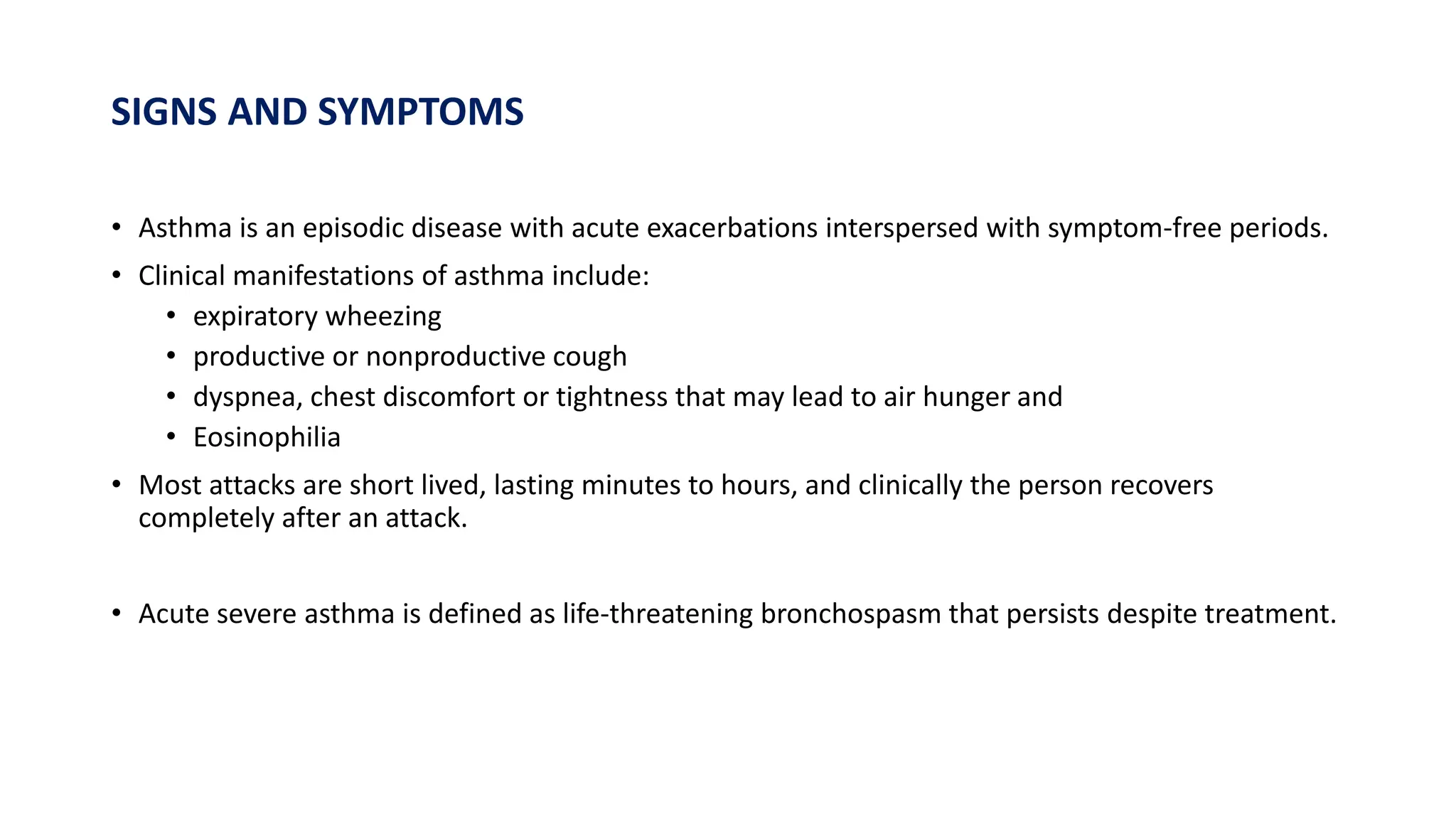 SIGNS AND SYMPTOMS
• Asthma is an episodic disease with acute exacerbations interspersed with symptom-free periods.
• Clinical manifestations of asthma include:
• expiratory wheezing
• productive or nonproductive cough
• dyspnea, chest discomfort or tightness that may lead to air hunger and
• Eosinophilia
• Most attacks are short lived, lasting minutes to hours, and clinically the person recovers
completely after an attack.
• Acute severe asthma is defined as life-threatening bronchospasm that persists despite treatment.
 