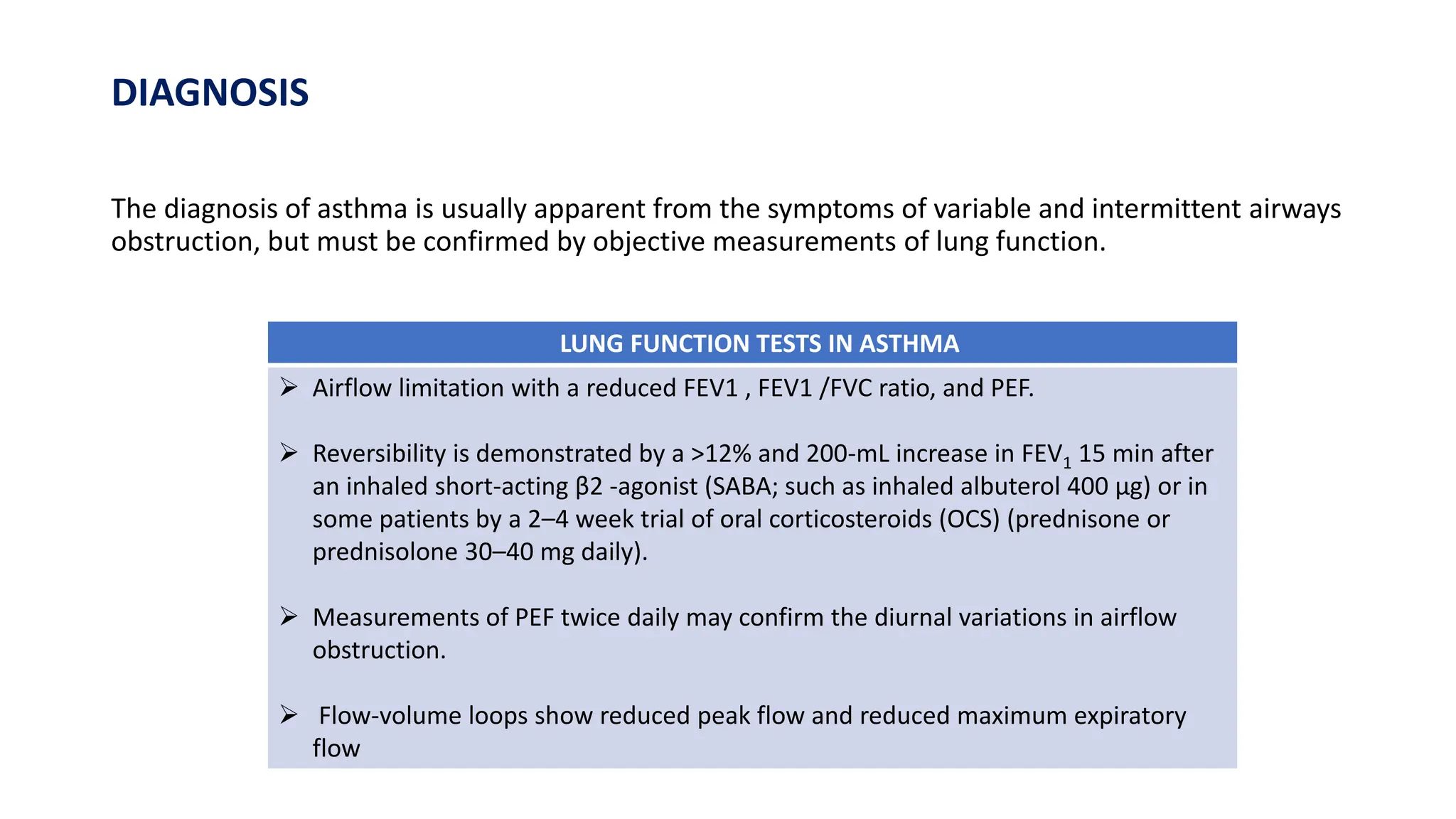 DIAGNOSIS
The diagnosis of asthma is usually apparent from the symptoms of variable and intermittent airways
obstruction, but must be confirmed by objective measurements of lung function.
LUNG FUNCTION TESTS IN ASTHMA
 Airflow limitation with a reduced FEV1 , FEV1 /FVC ratio, and PEF.
 Reversibility is demonstrated by a >12% and 200-mL increase in FEV1 15 min after
an inhaled short-acting β2 -agonist (SABA; such as inhaled albuterol 400 μg) or in
some patients by a 2–4 week trial of oral corticosteroids (OCS) (prednisone or
prednisolone 30–40 mg daily).
 Measurements of PEF twice daily may confirm the diurnal variations in airflow
obstruction.
 Flow-volume loops show reduced peak flow and reduced maximum expiratory
flow
 