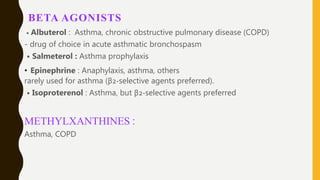 BETA AGONISTS
• Albuterol : Asthma, chronic obstructive pulmonary disease (COPD)
- drug of choice in acute asthmatic bronchospasm
• Salmeterol : Asthma prophylaxis
• Epinephrine : Anaphylaxis, asthma, others
rarely used for asthma (β2-selective agents preferred).
• Isoproterenol : Asthma, but β2-selective agents preferred
METHYLXANTHINES :
Asthma, COPD
 