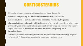 CORTICOSTEROIDS
Clinical studies of corticosteroids consistently show them to be
effective in improving all indices of asthma control—severity of
symptoms, tests of airway caliber and bronchial reactivity, frequency
of exacerbations, and quality of life. Because of severe adverse effects when given
chronically, oral and parenteral corticosteroids are reserved for patients who require
urgent treatment, ie, those who have not improved adequately with
bronchodilators
or who experience worsening symptoms despite maintenance therapy. Regular
or “controller” therapy is maintained with aerosol corticosteroids.
 