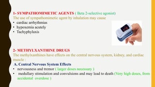 1- SYMPATHOMIMETIC AGENTS ( Beta 2-selective agonist)
The use of sympathomimetic agent by inhalation may cause
• cardiac arrhythmias
• hypoxemia acutely
• Tachyphylaxis
2- METHYLXANTHINE DRUGS
The methylxanthines have effects on the central nervous system, kidney, and cardiac
muscle :
A. Central Nervous System Effects
• nervousness and tremor ( larger doses necessary )
• medullary stimulation and convulsions and may lead to death (Very high doses, from
accidental overdose )
 