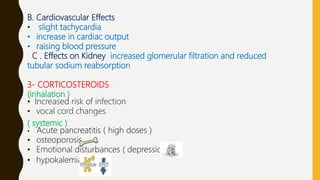 B. Cardiovascular Effects
• slight tachycardia
• increase in cardiac output
• raising blood pressure
C . Effects on Kidney increased glomerular filtration and reduced
tubular sodium reabsorption
3- CORTICOSTEROIDS :
(inhalation )
• Increased risk of infection
• vocal cord changes
( systemic )
• Acute pancreatitis ( high doses )
• osteoporosis
• Emotional disturbances ( depression )
• hypokalemia
 