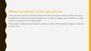 Difference between COPD and asthma:
both experience shortness of breathe because their airways become swollen and filled with mucus,
the difference is asthma attack may be triggered by exposure to allergens while COPD have milder
versions of symptoms even without triggers.
Most people are diagnosed with asthma in childhood, while COPD patients get diagnosis until they
are 40 or older.
 