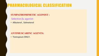 PHARMACOLOGICAL CLASSIFICATION
SYMPATHOMIMETIC AGONIST :
Selective β2 agonist-
• Albuterol , Salmeterol
ANTIMUSCARINC AGENTS:
• Tiotropium ONLY.
 
