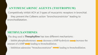 ANTIMUSCARINIC AGENTS (TIOTROPIUM)
Competitively inhibit ACH at 3 types of muscarinic receptors in bronchial.
they prevent the Colleens action “bronchoconstrictor” leading to
bronchodilatation.
METHYLXANTHINES:
The drug used is Theophylline has tow different mechanisms :
- Inhibit phosphodiesterase decrease cAMP hydrolysis increase the
amount of cAMP leading to bronchodilation.
- Inhibition adenosine “bronchoconstrictor” leading to bronchodilation.
 