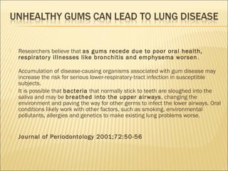  Researchers believe that as gums recede due to poor oral health,
respiratory illnesses like bronchitis and emphysema worsen.
 Accumulation of disease-causing organisms associated with gum disease may
increase the risk for serious lower-respiratory-tract infection in susceptible
subjects.
 It is possible that bacteria that normally stick to teeth are sloughed into the
saliva and may be breathed into the upper airways, changing the
environment and paving the way for other germs to infect the lower airways. Oral
conditions likely work with other factors, such as smoking, environmental
pollutants, allergies and genetics to make existing lung problems worse.
 Journal of Periodontology 2001;72:50-56
 