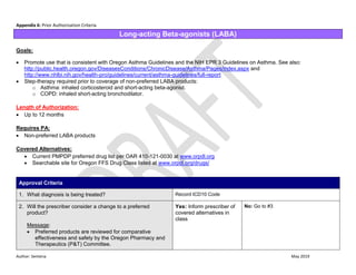 Author: Sentena May 2019
Appendix 6: Prior Authorization Criteria
Long-acting Beta-agonists (LABA)
Goals:
 Promote use that is consistent with Oregon Asthma Guidelines and the NIH EPR 3 Guidelines on Asthma. See also:
http://public.health.oregon.gov/DiseasesConditions/ChronicDisease/Asthma/Pages/index.aspx and
http://www.nhlbi.nih.gov/health-pro/guidelines/current/asthma-guidelines/full-report
 Step-therapy required prior to coverage of non-preferred LABA products:
o Asthma: inhaled corticosteroid and short-acting beta-agonist.
o COPD: inhaled short-acting bronchodilator.
Length of Authorization:
 Up to 12 months
Requires PA:
 Non-preferred LABA products
Covered Alternatives:
 Current PMPDP preferred drug list per OAR 410-121-0030 at www.orpdl.org
 Searchable site for Oregon FFS Drug Class listed at www.orpdl.org/drugs/
Approval Criteria
1. What diagnosis is being treated? Record ICD10 Code
2. Will the prescriber consider a change to a preferred
product?
Message:
 Preferred products are reviewed for comparative
effectiveness and safety by the Oregon Pharmacy and
Therapeutics (P&T) Committee.
Yes: Inform prescriber of
covered alternatives in
class
No: Go to #3
 