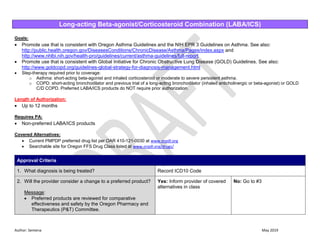 Author: Sentena May 2019
Long-acting Beta-agonist/Corticosteroid Combination (LABA/ICS)
Goals:
 Promote use that is consistent with Oregon Asthma Guidelines and the NIH EPR 3 Guidelines on Asthma. See also:
http://public.health.oregon.gov/DiseasesConditions/ChronicDisease/Asthma/Pages/index.aspx and
http://www.nhlbi.nih.gov/health-pro/guidelines/current/asthma-guidelines/full-report
 Promote use that is consistent with Global Initiative for Chronic Obstructive Lung Disease (GOLD) Guidelines. See also:
http://www.goldcopd.org/guidelines-global-strategy-for-diagnosis-management.html
 Step-therapy required prior to coverage:
o Asthma: short-acting beta-agonist and inhaled corticosteroid or moderate to severe persistent asthma.
o COPD: short-acting bronchodilator and previous trial of a long-acting bronchodilator (inhaled anticholinergic or beta-agonist) or GOLD
C/D COPD. Preferred LABA/ICS products do NOT require prior authorization.
Length of Authorization:
 Up to 12 months
Requires PA:
 Non-preferred LABA/ICS products
Covered Alternatives:
 Current PMPDP preferred drug list per OAR 410-121-0030 at www.orpdl.org
 Searchable site for Oregon FFS Drug Class listed at www.orpdl.org/drugs/
Approval Criteria
1. What diagnosis is being treated? Record ICD10 Code
2. Will the provider consider a change to a preferred product?
Message:
 Preferred products are reviewed for comparative
effectiveness and safety by the Oregon Pharmacy and
Therapeutics (P&T) Committee.
Yes: Inform provider of covered
alternatives in class
No: Go to #3
 