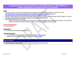Author: Sentena May 2019
Long-acting Muscarinic Antagonist/Long-acting Beta-agonist (LAMA/LABA) and
LAMA/LABA/Inhaled Corticosteroid (ICS) Combinations
Goals:
 Promote use that is consistent with Oregon Asthma Guidelines and the NIH EPR 3 Guidelines on Asthma. See also:
http://public.health.oregon.gov/DiseasesConditions/ChronicDisease/Asthma/Pages/index.aspx and
http://www.nhlbi.nih.gov/health-pro/guidelines/current/asthma-guidelines/full-report
 Promote COPD therapy that is consistent with Global Initiative for Chronic Obstructive Lung Disease (GOLD) Guidelines. See also:
http://www.goldcopd.org/guidelines-global-strategy-for-diagnosis-management.html
 Step-therapy required prior to coverage:
o COPD: short-acting bronchodilator and previous trial of a long-acting bronchodilator (inhaled anticholinergic or beta-agonist)
or GOLD C/D COPD. Preferred LAMA and LABA products do NOT require prior authorization.
Length of Authorization:
 Up to 12 months
Requires PA:
 All LAMA/LABA and LAMA/LABA/ICS products
Covered Alternatives:
 Current PMPDP preferred drug list per OAR 410-121-0030 at www.orpdl.org
 Searchable site for Oregon FFS Drug Class listed at www.orpdl.org/drugs/
Approval Criteria
1. What diagnosis is being treated? Record ICD10 Code
 