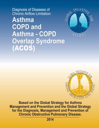 Diagnosis of Diseases of
Chronic Airflow Limitation:
Asthma
COPD and
Asthma - COPD
Overlap Syndrome
(ACOS)
Based on the Global Strategy for Asthma
Management and Prevention and the Global Strategy
for the Diagnosis, Management and Prevention of
Chronic Obstructive Pulmonary Disease.
2014
Visit the GINA website at www.ginasthma.org
© 2014 Global Initiative for Asthma
Visit the GOLD website at www.goldcopd.org
© 2014 Global Initiative for Chronic Obstructive Lung Disease
 