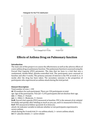 Effects of Asthma Drug on Pulmonary function
Introduction
The main aim of this project is to assess the effectiveness as well as the adverse effects of
a new asthma drug on pulmonary function. This pulmonary function is assessed using the
Forced Vital Capacity (FVC) parameter. The data that we have is a trial that was a
randomized, double-blind, placebo-controlled trial. The participants were assessed at
baseline and after 4 weeks. The primary outcome of interest is the FVC at week 4, i.e. 4
weeks after the drug has been taken. The secondary outcome is the proportion of
participants who experienced an asthma attack during the trial period.
Dataset Description
Total number of rows = 150
id: ID numbers for each participant. There are 150 participants in total.
age: Age of the participants. Two (id = 5, 87) participants did not disclose their age.
sex: 1 = Male, 2 = Female
sev: 1 = Mild, 2 = Moderate, 3 = Severe
fvcB: Forced vital capacity (FVC) measured at baseline. FVC is the amount of air exhaled
forcefully and quickly after inhaling as much as you can, and it is measured in litres (L).
fvcF: FVC measured at follow-up (week 4) in litres (L).
attack: An indicator variable to indicate whether or not participants experienced a
severe asthma
attack during the 4-week trial, 0 = no asthma attack, 1 = severe asthma attack.
trt: 0 = placebo inhaler, 1 = active inhaler
 