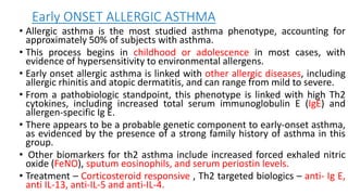 Early ONSET ALLERGIC ASTHMA
• Allergic asthma is the most studied asthma phenotype, accounting for
approximately 50% of subjects with asthma.
• This process begins in childhood or adolescence in most cases, with
evidence of hypersensitivity to environmental allergens.
• Early onset allergic asthma is linked with other allergic diseases, including
allergic rhinitis and atopic dermatitis, and can range from mild to severe.
• From a pathobiologic standpoint, this phenotype is linked with high Th2
cytokines, including increased total serum immunoglobulin E (IgE) and
allergen-specific Ig E.
• There appears to be a probable genetic component to early-onset asthma,
as evidenced by the presence of a strong family history of asthma in this
group.
• Other biomarkers for th2 asthma include increased forced exhaled nitric
oxide (FeNO), sputum eosinophils, and serum periostin levels.
• Treatment – Corticosteroid responsive , Th2 targeted biologics – anti- Ig E,
anti IL-13, anti-IL-5 and anti-IL-4.
 