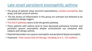 Late onset persistent eosinophilic asthma
• This group of patients show recurrent exacerbations, marked eosinophilia, less
atopy, and later onset of asthma.
• The key drivers of inflammation in this group are unknown but believed to be
unrelated to allergic triggers.
• Th2 and LT pathways seems to be the genetic pathway.
• These patients with asthma tend to have decreased pulmonary function and
persistent sputum eosinophilia despite corticosteroid use compared with
subjects with allergic asthma.
• Potential biomarkers are sputum eosinophils and peripheral blood eosinophils.
• Treatment – Poor control with ICS therapy, ?antibody to IL-5 , ?LT modifiers.
 