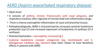 AERD (Aspirin exacerbated respiratory disease)
• Adult onset
• It consists of asthma, chronic rhinosinusitis with nasal polyposis, and
respiratory reactions after ingestion of nonsteroidal anti-inflammatory drugs.
• There is intense eosinophilic inflammation of nasal and bronchial tissues.
• Pathophysiologically, AERD is characterized by increased cysteinyl leukotriene
production (cys-LT) and increased expression of leukotriene c4 synthase (LT-4
synthase).
• Potential biomarkers – eosinophilia, increased Ig E.
• Cysteinyl leukotriene receptor antagonists (eg, montelukast) and 5-
lipoxygenase inhibitors (eg, zileuton) have been shown to have beneficial
effects in patients with AERD.
 