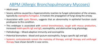 ABPM (Allergic Bronchopulmonary Mycoses)
• Adult onset
• Severe asthma caused by a hypersensitivity reaction to fungal colonization of the airways,
typically by aspergillus fumigatus. It involves the propagation of fungi along the airway.
• Association with cystic fibrosis, suggests that an abnormality in epithelial function could
predispose to this condition.
• This endotype is associated with central bronchiectasis, cough with mucus production,
increased mold-specific IgE and IgG, eosinophilia, and obstructive lung physiology.
• Pathobiology – Mixed adaptive immunity and eosinophilia
• Potential biomarkers - blood and sputum eosinophilia, fungus specific IgE and IgG.
• Systemic corticosteroids remain the mainstay of therapy; anti-IgE therapy and antifungal
therapy have shown benefit in case series.
 