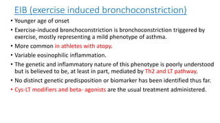 EIB (exercise induced bronchoconstriction)
• Younger age of onset
• Exercise-induced bronchoconstriction is bronchoconstriction triggered by
exercise, mostly representing a mild phenotype of asthma.
• More common in athletes with atopy.
• Variable eosinophilic inflammation.
• The genetic and inflammatory nature of this phenotype is poorly understood
but is believed to be, at least in part, mediated by Th2 and LT pathway.
• No distinct genetic predisposition or biomarker has been identified thus far.
• Cys-LT modifiers and beta- agonists are the usual treatment administered.
 