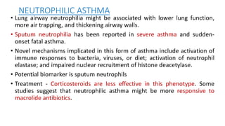 NEUTROPHILIC ASTHMA
• Lung airway neutrophilia might be associated with lower lung function,
more air trapping, and thickening airway walls.
• Sputum neutrophilia has been reported in severe asthma and sudden-
onset fatal asthma.
• Novel mechanisms implicated in this form of asthma include activation of
immune responses to bacteria, viruses, or diet; activation of neutrophil
elastase; and impaired nuclear recruitment of histone deacetylase.
• Potential biomarker is sputum neutrophils
• Treatment - Corticosteroids are less effective in this phenotype. Some
studies suggest that neutrophilic asthma might be more responsive to
macrolide antibiotics.
 