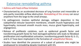 Extensive remodelling asthma
• Asthma with fixed airflow limitation
• Characterized by an accelerated decrease of lung function and irreversible or
only partly reversible airflow obstruction. Remodeling of the airway can occur
anywhere from the large to the small airways.
• Its pathogenesis involves epithelial damage, collagen deposition in the
subepithelial reticular basement membrane, smooth muscle hyperplasia and
hypertrophy, increased smooth muscle mass, mucus gland hypertrophy, and
angiogenesis.
• Release of profibrotic cytokines, such as epidermal growth factor and
transforming growth factor-B, from damaged epithelial cells leads to fibroblast
proliferation and myofibroblast activation, transforming growth factor-B, IL-11,
and IL-17 have been implicated in the formation of subepithelial fibrosis.
• Studies have identified the presence of a subset of patients who might be
predisposed to remodeling despite treatment with ICS.
 