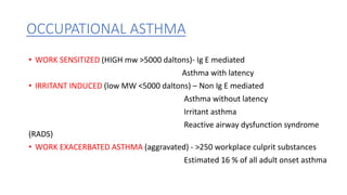 OCCUPATIONAL ASTHMA
• WORK SENSITIZED (HIGH mw >5000 daltons)- Ig E mediated
Asthma with latency
• IRRITANT INDUCED (low MW <5000 daltons) – Non Ig E mediated
Asthma without latency
Irritant asthma
Reactive airway dysfunction syndrome
(RADS)
• WORK EXACERBATED ASTHMA (aggravated) - >250 workplace culprit substances
Estimated 16 % of all adult onset asthma
 