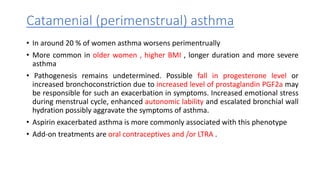 Catamenial (perimenstrual) asthma
• In around 20 % of women asthma worsens perimentrually
• More common in older women , higher BMI , longer duration and more severe
asthma
• Pathogenesis remains undetermined. Possible fall in progesterone level or
increased bronchoconstriction due to increased level of prostaglandin PGF2a may
be responsible for such an exacerbation in symptoms. Increased emotional stress
during menstrual cycle, enhanced autonomic lability and escalated bronchial wall
hydration possibly aggravate the symptoms of asthma.
• Aspirin exacerbated asthma is more commonly associated with this phenotype
• Add-on treatments are oral contraceptives and /or LTRA .
 