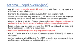 Asthma – copd overlap(aco)
• Age of onset is usually above 40 years, but may have had symptoms in
childhood or early adulthood.
• Exertional dyspnea are persistent but variability may be prominent.
• Airflow limitation not fully reversible , but often with current or historical
variability. Persistent airflow limitation may be seen between symptoms.
• Frequently there is history of doctor diagnosed asthma, allergies, exposure to
noxious particles. Family history of asthma and allergies are also common.
• Exacerbations may be more common than COPD but reduced by treatment.
Comorbidities can contribute to impairment.
• Eosinophils and/or neutrophils may be present in sputum
• For ACO, treat with ICS in a low or moderate dose(depending on level of
symptoms)
• Add on treatment with LABA and /or LAMA is usually also necessary. If there
are features of asthma ,avoid LABA monotherapy .
 