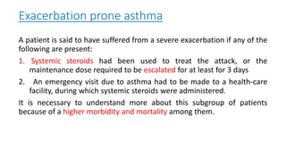 Exacerbation prone asthma
A patient is said to have suffered from a severe exacerbation if any of the
following are present:
1. Systemic steroids had been used to treat the attack, or the
maintenance dose required to be escalated for at least for 3 days
2. An emergency visit due to asthma had to be made to a health-care
facility, during which systemic steroids were administered.
It is necessary to understand more about this subgroup of patients
because of a higher morbidity and mortality among them.
 