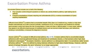 • Uncontrolled asthma poses an emotional as well as
the physical burden on patients and results in a great
economic burden.
• “Exacerbation-prone phenotype” asthmatics are a
cluster of patients who may suffer from more frequent
and severe exacerbations than other asthmatics.
• Factors such as inadequate symptom control,
improper adherence to medications, and incorrect use
of inhalers are responsible for frequent asthma
exacerbations.
 