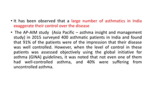 • It has been observed that a large number of asthmatics in India
exaggerate their control over the disease
• The AP-AIM study (Asia Pacific – asthma insight and management
study) in 2015 surveyed 400 asthmatic patients in India and found
that 91% of the patients were of the impression that their disease
was well controlled. However, when the level of control in these
patients was assessed objectively using the global initiative for
asthma (GINA) guidelines, it was noted that not even one of them
had well-controlled asthma, and 40% were suffering from
uncontrolled asthma.
 