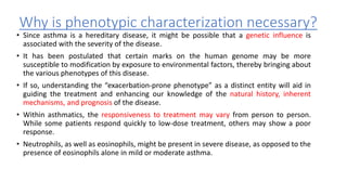 Why is phenotypic characterization necessary?
• Since asthma is a hereditary disease, it might be possible that a genetic influence is
associated with the severity of the disease.
• It has been postulated that certain marks on the human genome may be more
susceptible to modification by exposure to environmental factors, thereby bringing about
the various phenotypes of this disease.
• If so, understanding the “exacerbation-prone phenotype” as a distinct entity will aid in
guiding the treatment and enhancing our knowledge of the natural history, inherent
mechanisms, and prognosis of the disease.
• Within asthmatics, the responsiveness to treatment may vary from person to person.
While some patients respond quickly to low-dose treatment, others may show a poor
response.
• Neutrophils, as well as eosinophils, might be present in severe disease, as opposed to the
presence of eosinophils alone in mild or moderate asthma.
 