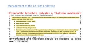 Management of the T2-High Endotype
• Eosinophilic bronchitis indicates a T2-driven mechanism
and is usually steroid responsive. When bronchitis is
eosinophilic in nature with a differential cell count of more
than 3% , inhaled corticosteroids should be initiated and
the dose titrated to keep the sputum eosinophil count
below 3%.
• In situations where high-dose inhaled corticosteroids do
not control sputum eosinophilia, oral corticosteroids are
required. In corticosteroid-treated patients, absent
eosinophils may suggest that the current steroid dose is
unwarranted and therefore should be reduced to avoid
over-treatment.
 