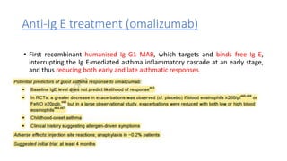 Anti-Ig E treatment (omalizumab)
• First recombinant humanised Ig G1 MAB, which targets and binds free Ig E,
interrupting the Ig E-mediated asthma inflammatory cascade at an early stage,
and thus reducing both early and late asthmatic responses
 