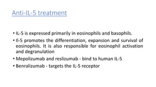 Anti-IL-5 treatment
• IL-5 is expressed primarily in eosinophils and basophils.
• Il-5 promotes the differentiation, expansion and survival of
eosinophils. It is also responsible for eosinophil activation
and degranulation
• Mepolizumab and reslizumab - bind to human IL-5
• Benralizumab - targets the IL-5 receptor
 