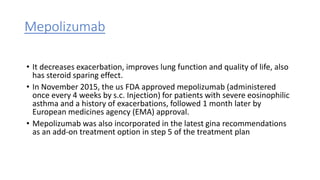Mepolizumab
• It decreases exacerbation, improves lung function and quality of life, also
has steroid sparing effect.
• In November 2015, the us FDA approved mepolizumab (administered
once every 4 weeks by s.c. Injection) for patients with severe eosinophilic
asthma and a history of exacerbations, followed 1 month later by
European medicines agency (EMA) approval.
• Mepolizumab was also incorporated in the latest gina recommendations
as an add-on treatment option in step 5 of the treatment plan
 