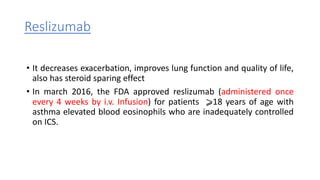 Reslizumab
• It decreases exacerbation, improves lung function and quality of life,
also has steroid sparing effect
• In march 2016, the FDA approved reslizumab (administered once
every 4 weeks by i.v. Infusion) for patients ⩾18 years of age with
asthma elevated blood eosinophils who are inadequately controlled
on ICS.
 
