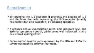 Benralizumab
• By targeting the IL-5 receptor, it prevents the binding of IL-5
and depletes the cells expressing the IL-5 receptor (mainly
eosinophils but also basophils) by inducing apoptosis.
• It reduces annual exacerbation rates, and improved fev1 and
asthma symptoms control, while being well tolerated. It also
has steroid sparing effect.
• Benralizumab was recently approved by the FDA and EMA for
severe eosinophilic asthma treatment.
 