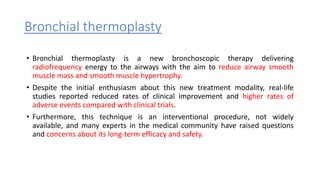 Bronchial thermoplasty
• Bronchial thermoplasty is a new bronchoscopic therapy delivering
radiofrequency energy to the airways with the aim to reduce airway smooth
muscle mass and smooth muscle hypertrophy.
• Despite the initial enthusiasm about this new treatment modality, real-life
studies reported reduced rates of clinical improvement and higher rates of
adverse events compared with clinical trials.
• Furthermore, this technique is an interventional procedure, not widely
available, and many experts in the medical community have raised questions
and concerns about its long-term efficacy and safety.
 