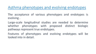 Asthma phenotypes and evolving endotypes
The acceptance of various phenotypes and endotypes is
evolving .
Large-scale longitudinal studies are needed to determine
whether phenotypes with proposed distinct biologic
pathways represent true endotypes.
Features of phenotypes and evolving endotypes will be
looked into in detail.
 