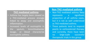 TH2 mediated asthma
• Asthma has largely been viewed as
a TH2-mediated process strongly
linked to atopy and eosinophilic
inflammation.
• Increased levels of eosinophils in
the sputum, bronchioalveolar
lavage, or blood characterize
eosinophilic asthma.
Non TH2 mediated asthma
• Non-TH2 mediated asthma likely
represents a significant
proportion of all asthma cases,
but it is not as well understood
as TH2-mediated asthma.
• These patients tend to respond
poorly to corticosteroid therapy,
and currently, there have been
no large-scale successful
therapeutic trials in this group.
 