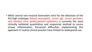 • While several non-invasive biomarkers exist for the detection of the
th2-high endotype [blood eosinophils, serum IgE, serum periostin,
and exhaled nitric oxide],sputum cytometry is currently the most
clinically validated quantitative and responsive method to assess
airway inflammation. Perceived difficulties implementing this
approach in routine clinical practice have limited its widespread use.
 