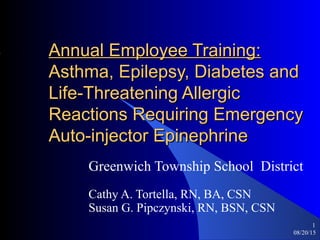 08/20/15
1
Annual Employee Training:Annual Employee Training:
Asthma, Epilepsy, Diabetes andAsthma, Epilepsy, Diabetes and
Life-Threatening AllergicLife-Threatening Allergic
Reactions Requiring EmergencyReactions Requiring Emergency
Auto-injector EpinephrineAuto-injector Epinephrine
Greenwich Township School District
Cathy A. Tortella, RN, BA, CSN
Susan G. Pipczynski, RN, BSN, CSN
 
