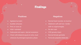 Findings
Positives Negatives
● Agitated but alert
● Audible wheezes
● Pink on room air
● Well- hydrated
● Subcostal and supra- sternal recessions
● Chest with bilateral equal air entry, loud
wheezes & prolonged expiratory phase
● Normal heart sounds, no murmur
● Abdomen soft and non- tender
with no organomegaly
● No skin rash
● CNS grossly intact
● Normal female genitalia
● Femorals palpable bilaterally
 