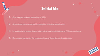 Initial Mx
1. Give oxygen to keep saturation > 95%
2. Administer salbutamol and ipratropium bromide nebulization
3. In moderate to severe illness, start either oral prednisolone or IV hydrocortisone
4. Re- assess frequently for response & early detection of deterioration
 