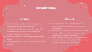 Nebulization
Ventolin Atrovent
● Salbutamol: Relaxes bronchial smooth muscle by action on
beta- receptors with little effect on heart rate
● Nebulization: 0.15 mg/kg/dose (minimum 2.5 mg) every 20
minutes for 3 doses, then 0.15- 0.3 mg/kg/dose (not to
exceed 10 mg/dose) every 1- 4 hours
● Inhaler: 4- 8 puffs every 20 minutes for 3 doses then every 1-
4 hours
● Onset within 5 minutes / Time to peak 30 minutes / Duration
3- 6 hours
● Ipratropium bromide: Blocks action of acetylcholine at
parasympathetic sites in bronchial smooth muscle causing
bronchodilation
● Nebulization 250- 500 mcg every 20 minutes for one hour, then
as needed as 250 mcg every 1- 8 hours typically with an
increasing dosing interval as patient improves
● Inhaler 4- 8 puffs every 20 minutes as needed for up to 3 hours
● Onset within 15 minutes / Peak effect in 1- 2 hours / Duration
4- 5 hours (nebulization) & 2- 4 hours (inhaler)
 