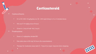 Corticosteroid
• Hydrocortisone:
• IV or IM: 0.56- 8 mg/kg/day (or 20- 240 mg/m2/day) in 3 or 4 divided doses
• We use IV 4 mg/kg every 6 hours
• Onset in 1 hour & half- life 2 hours
• Prednisolone:
• Dose is 2 mg/kg/day divided BD
• Max daily dose is 60 mg/ 24 hours (for exacerbations)
• Therapy for moderate cases lasts 5- 7 days & no taper required when stopping
 