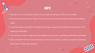 HPI
• Maryam is a 5-year-old girl, known to have asthma, brought to ED by her mother
• Presented with three days’ history of runny nose and cough followed by difficult breathing
today
• Cough has been intermittent throughout the day, worsening at night & preventing her from
sleeping comfortably
• Over the last 3 days, cough has been getting worse & has a whistling sound since yesterday
• Since midnight child has been refusing to lie flat on her back, is unable to speak in sentences
& has been increasingly agitated
 