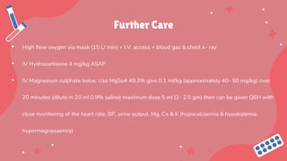 Further Care
• High flow oxygen via mask (15 L/ min) + I.V. access + blood gas & chest x- ray
• IV Hydrocortisone 4 mg/kg ASAP
• IV Magnesium sulphate bolus: Use MgSo4 49.3% give 0.1 ml/kg (approximately 40- 50 mg/kg) over
20 minutes (dilute in 20 ml 0.9% saline) maximum dose 5 ml (2- 2.5 gm) then can be given Q6H with
close monitoring of the heart rate, BP, urine output, Mg, Ca & K (hypocalcaemia & hypokalemia,
hypermagnesaemia)
 