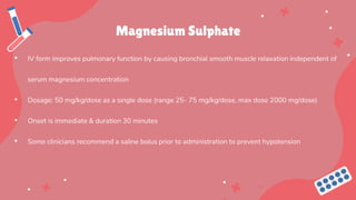 Magnesium Sulphate
• IV form improves pulmonary function by causing bronchial smooth muscle relaxation independent of
serum magnesium concentration
• Dosage: 50 mg/kg/dose as a single dose (range 25- 75 mg/kg/dose, max dose 2000 mg/dose)
• Onset is immediate & duration 30 minutes
• Some clinicians recommend a saline bolus prior to administration to prevent hypotension
 